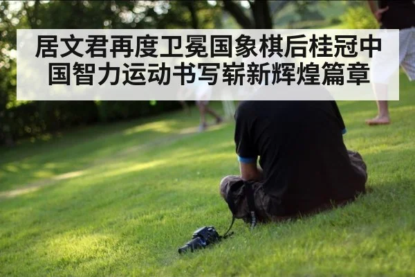 居文君再度卫冕国象棋后桂冠中国智力运动书写崭新辉煌篇章